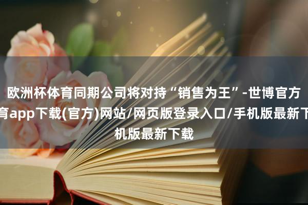 欧洲杯体育同期公司将对持“销售为王”-世博官方体育app下载(官方)网站/网页版登录入口/手机版最新下载