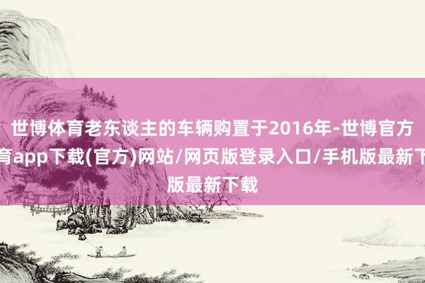 世博体育老东谈主的车辆购置于2016年-世博官方体育app下载(官方)网站/网页版登录入口/手机版最新下载