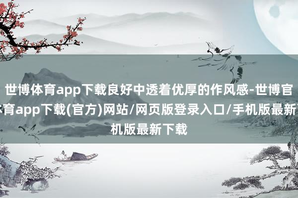 世博体育app下载良好中透着优厚的作风感-世博官方体育app下载(官方)网站/网页版登录入口/手机版最新下载