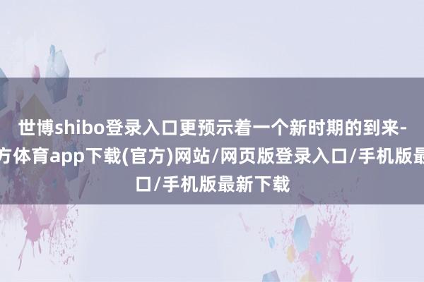 世博shibo登录入口更预示着一个新时期的到来-世博官方体育app下载(官方)网站/网页版登录入口/手机版最新下载