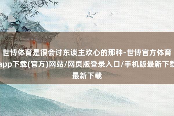世博体育是很会讨东谈主欢心的那种-世博官方体育app下载(官方)网站/网页版登录入口/手机版最新下载