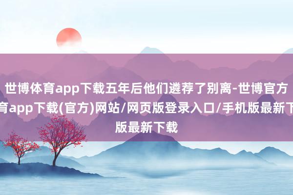 世博体育app下载五年后他们遴荐了别离-世博官方体育app下载(官方)网站/网页版登录入口/手机版最新下载
