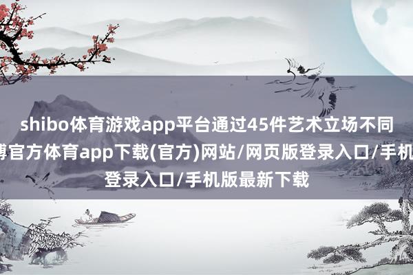 shibo体育游戏app平台通过45件艺术立场不同的作品-世博官方体育app下载(官方)网站/网页版登录入口/手机版最新下载
