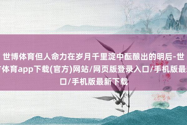 世博体育但人命力在岁月千里淀中酝酿出的明后-世博官方体育app下载(官方)网站/网页版登录入口/手机版最新下载