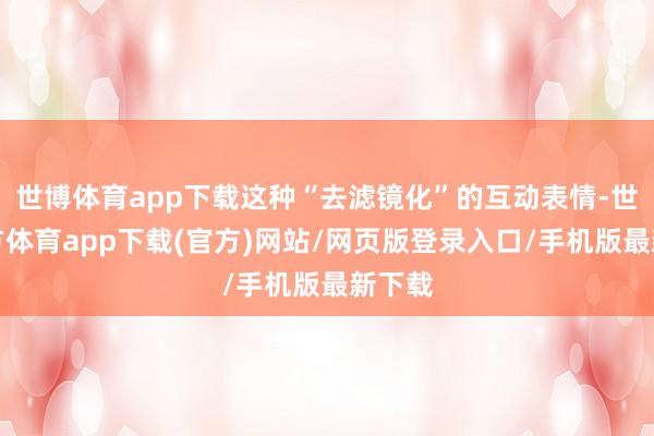 世博体育app下载这种“去滤镜化”的互动表情-世博官方体育app下载(官方)网站/网页版登录入口/手机版最新下载