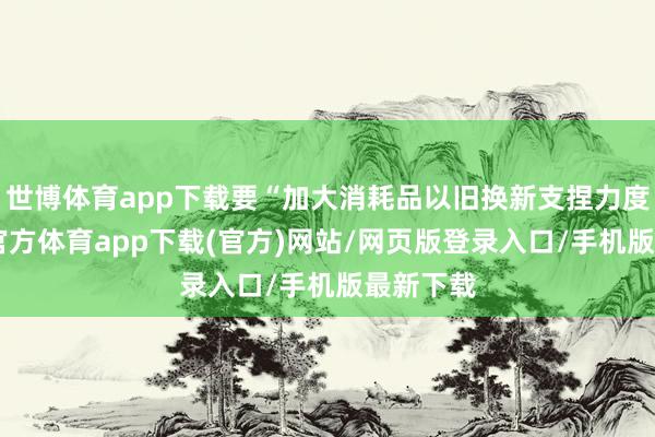 世博体育app下载要“加大消耗品以旧换新支捏力度”-世博官方体育app下载(官方)网站/网页版登录入口/手机版最新下载