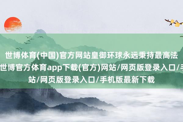 世博体育(中国)官方网站皇御环球永远秉持最高法式的运营理念-世博官方体育app下载(官方)网站/网页版登录入口/手机版最新下载