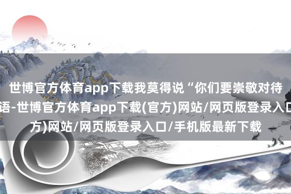 世博官方体育app下载我莫得说“你们要崇敬对待人命”这类纷乱标语-世博官方体育app下载(官方)网站/网页版登录入口/手机版最新下载