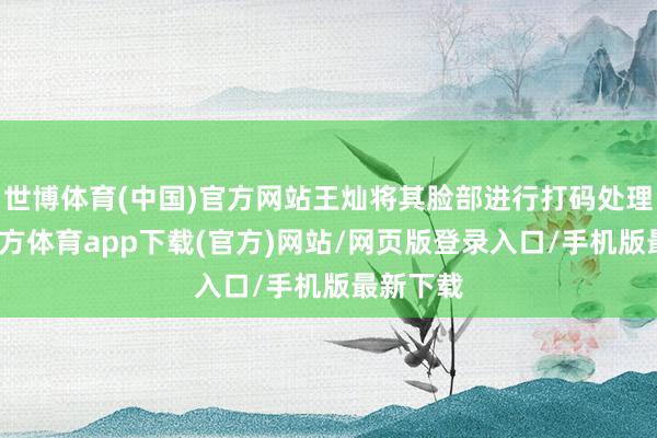 世博体育(中国)官方网站王灿将其脸部进行打码处理-世博官方体育app下载(官方)网站/网页版登录入口/手机版最新下载
