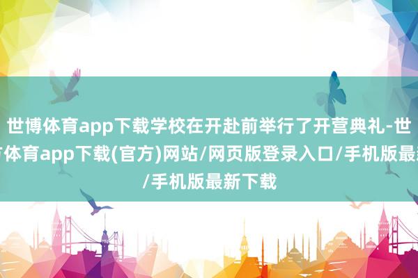 世博体育app下载学校在开赴前举行了开营典礼-世博官方体育app下载(官方)网站/网页版登录入口/手机版最新下载