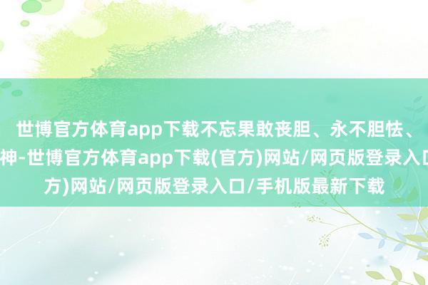 世博官方体育app下载不忘果敢丧胆、永不胆怯、前仆后继的鼎新精神-世博官方体育app下载(官方)网站/网页版登录入口/手机版最新下载