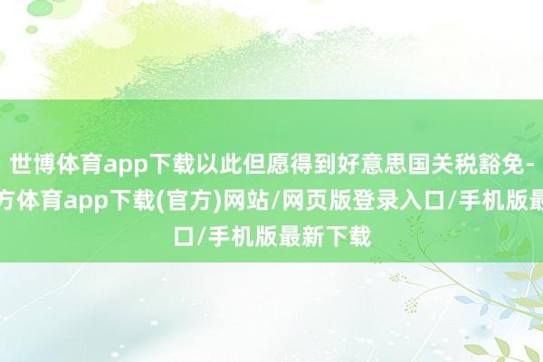 世博体育app下载以此但愿得到好意思国关税豁免-世博官方体育app下载(官方)网站/网页版登录入口/手机版最新下载
