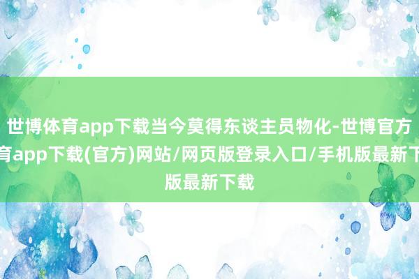 世博体育app下载当今莫得东谈主员物化-世博官方体育app下载(官方)网站/网页版登录入口/手机版最新下载