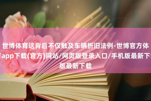世博体育这背后不仅触及车辆折旧法例-世博官方体育app下载(官方)网站/网页版登录入口/手机版最新下载