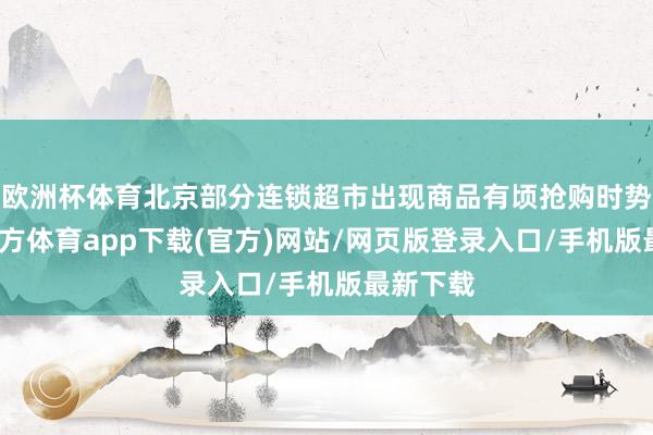 欧洲杯体育北京部分连锁超市出现商品有顷抢购时势-世博官方体育app下载(官方)网站/网页版登录入口/手机版最新下载