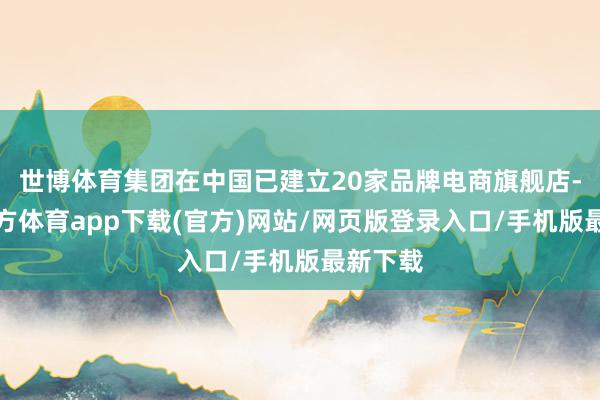 世博体育集团在中国已建立20家品牌电商旗舰店-世博官方体育app下载(官方)网站/网页版登录入口/手机版最新下载