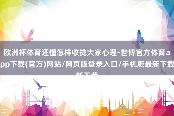 欧洲杯体育还懂怎样收拢大家心理-世博官方体育app下载(官方)网站/网页版登录入口/手机版最新下载