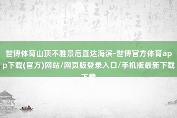 世博体育山顶不雅景后直达海滨-世博官方体育app下载(官方)网站/网页版登录入口/手机版最新下载