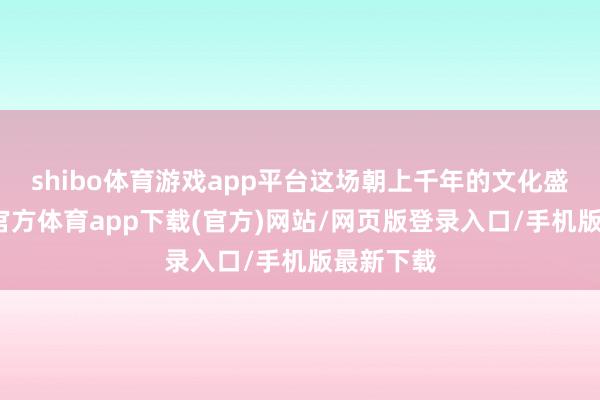 shibo体育游戏app平台这场朝上千年的文化盛宴-世博官方体育app下载(官方)网站/网页版登录入口/手机版最新下载