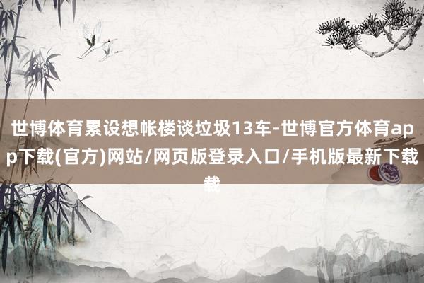 世博体育累设想帐楼谈垃圾13车-世博官方体育app下载(官方)网站/网页版登录入口/手机版最新下载