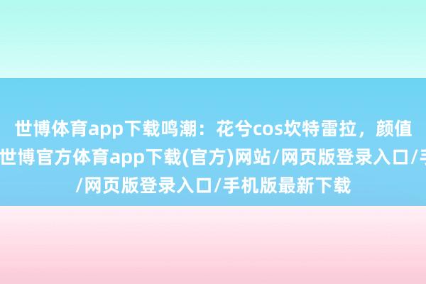 世博体育app下载鸣潮：花兮cos坎特雷拉，颜值顶顶的花姐！-世博官方体育app下载(官方)网站/网页版登录入口/手机版最新下载