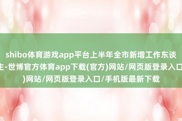 shibo体育游戏app平台上半年全市新增工作东谈主数33.1万东谈主-世博官方体育app下载(官方)网站/网页版登录入口/手机版最新下载