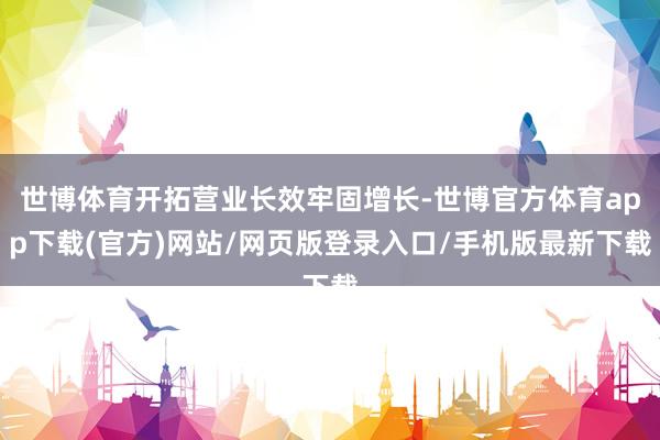 世博体育开拓营业长效牢固增长-世博官方体育app下载(官方)网站/网页版登录入口/手机版最新下载