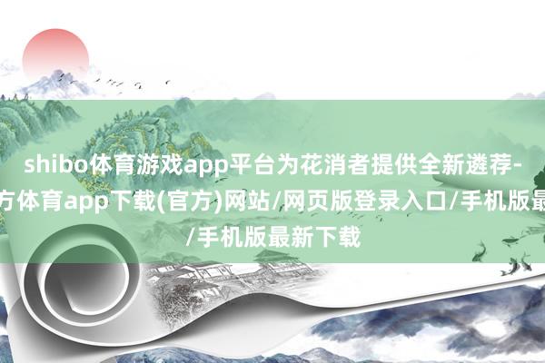 shibo体育游戏app平台为花消者提供全新遴荐-世博官方体育app下载(官方)网站/网页版登录入口/手机版最新下载