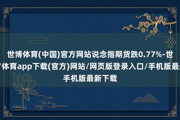 世博体育(中国)官方网站说念指期货跌0.77%-世博官方体育app下载(官方)网站/网页版登录入口/手机版最新下载