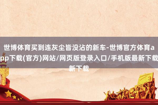 世博体育买到连灰尘皆没沾的新车-世博官方体育app下载(官方)网站/网页版登录入口/手机版最新下载