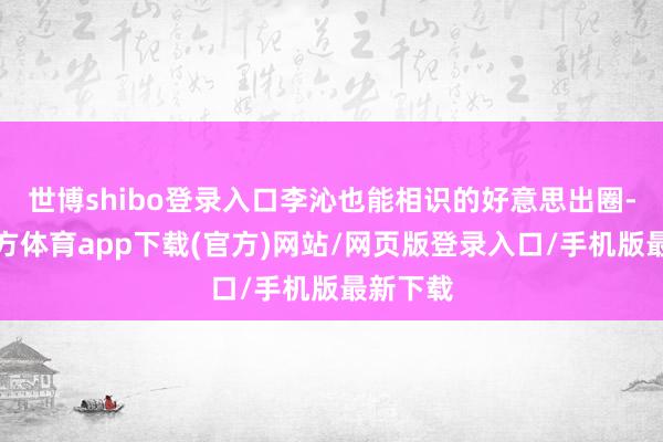 世博shibo登录入口李沁也能相识的好意思出圈-世博官方体育app下载(官方)网站/网页版登录入口/手机版最新下载