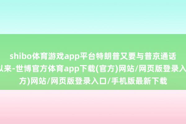 shibo体育游戏app平台特朗普又要与普京通话了？这将是上半年以来-世博官方体育app下载(官方)网站/网页版登录入口/手机版最新下载