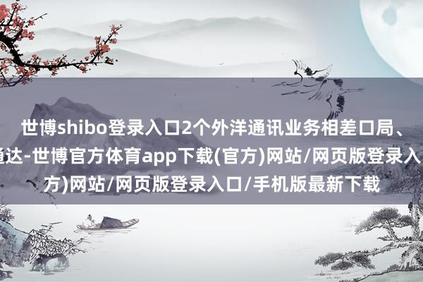 世博shibo登录入口2个外洋通讯业务相差口局、2条外洋海缆建成通达-世博官方体育app下载(官方)网站/网页版登录入口/手机版最新下载
