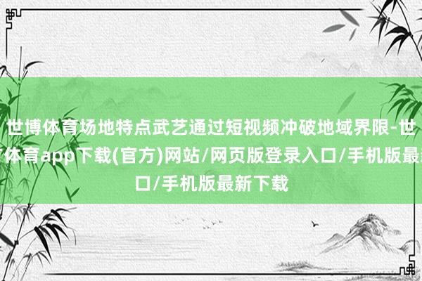 世博体育场地特点武艺通过短视频冲破地域界限-世博官方体育app下载(官方)网站/网页版登录入口/手机版最新下载