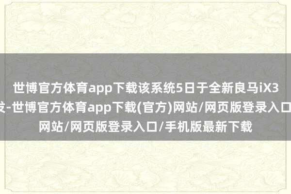 世博官方体育app下载该系统5日于全新良马iX3车型完结大家首发-世博官方体育app下载(官方)网站/网页版登录入口/手机版最新下载