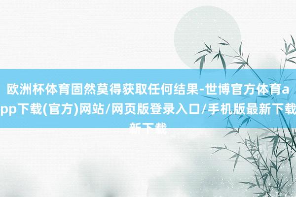 欧洲杯体育固然莫得获取任何结果-世博官方体育app下载(官方)网站/网页版登录入口/手机版最新下载