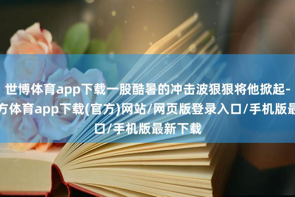 世博体育app下载一股酷暑的冲击波狠狠将他掀起-世博官方体育app下载(官方)网站/网页版登录入口/手机版最新下载