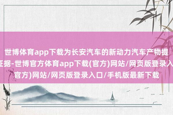世博体育app下载为长安汽车的新动力汽车产物提供愈加出奇的性能证据-世博官方体育app下载(官方)网站/网页版登录入口/手机版最新下载