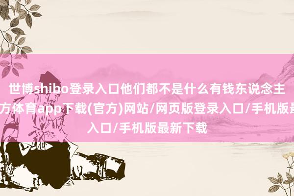 世博shibo登录入口他们都不是什么有钱东说念主-世博官方体育app下载(官方)网站/网页版登录入口/手机版最新下载