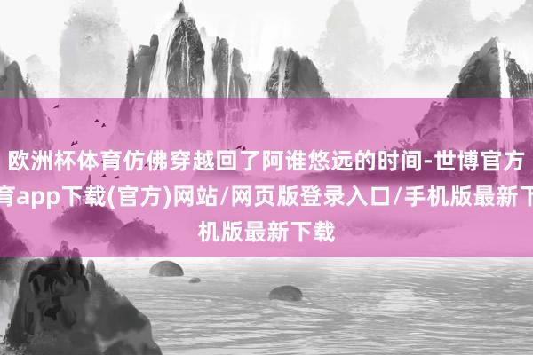 欧洲杯体育仿佛穿越回了阿谁悠远的时间-世博官方体育app下载(官方)网站/网页版登录入口/手机版最新下载