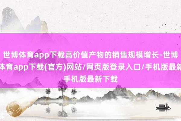 世博体育app下载高价值产物的销售规模增长-世博官方体育app下载(官方)网站/网页版登录入口/手机版最新下载