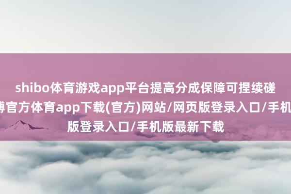 shibo体育游戏app平台提高分成保障可捏续磋商水平-世博官方体育app下载(官方)网站/网页版登录入口/手机版最新下载