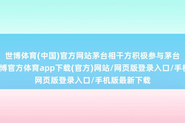 世博体育(中国)官方网站茅台相干方积极参与茅台公益管事-世博官方体育app下载(官方)网站/网页版登录入口/手机版最新下载