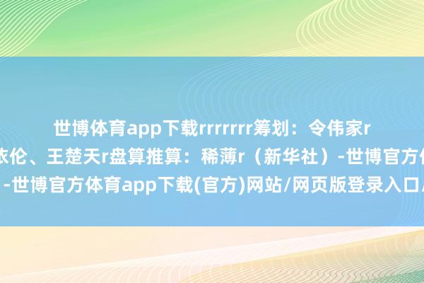 世博体育app下载rrrrrrr　　筹划：令伟家r　　统筹：于卫亚r　　制作：李依伦、王楚天r　　盘算推算：稀薄r（新华社）-世博官方体育app下载(官方)网站/网页版登录入口/手机版最新下载