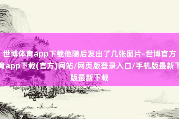 世博体育app下载他随后发出了几张图片-世博官方体育app下载(官方)网站/网页版登录入口/手机版最新下载
