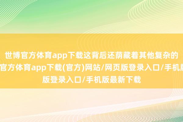 世博官方体育app下载这背后还荫藏着其他复杂的原因-世博官方体育app下载(官方)网站/网页版登录入口/手机版最新下载