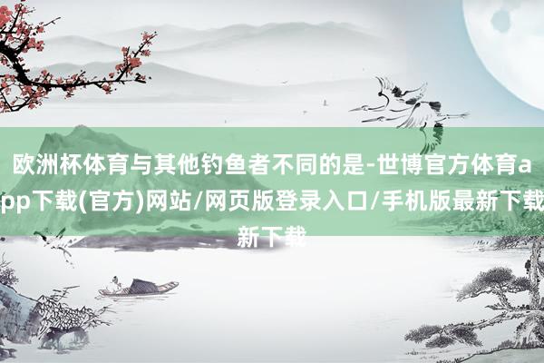 欧洲杯体育与其他钓鱼者不同的是-世博官方体育app下载(官方)网站/网页版登录入口/手机版最新下载