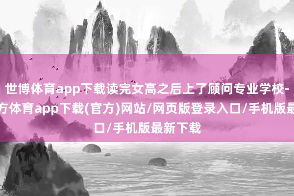 世博体育app下载读完女高之后上了顾问专业学校-世博官方体育app下载(官方)网站/网页版登录入口/手机版最新下载