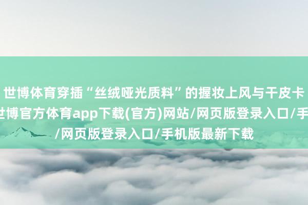 世博体育穿插“丝绒哑光质料”的握妆上风与干皮卡纹风险辅导-世博官方体育app下载(官方)网站/网页版登录入口/手机版最新下载