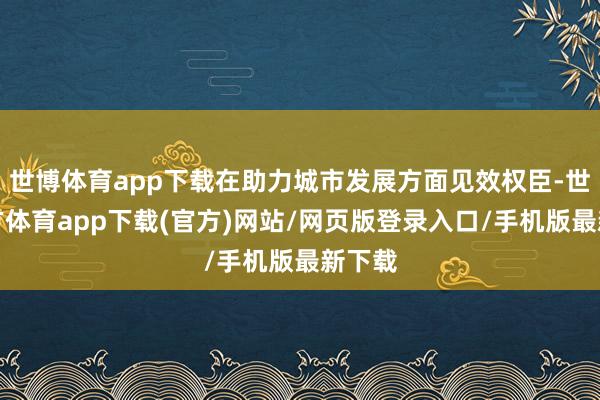 世博体育app下载在助力城市发展方面见效权臣-世博官方体育app下载(官方)网站/网页版登录入口/手机版最新下载